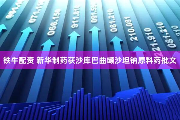 铁牛配资 新华制药获沙库巴曲缬沙坦钠原料药批文