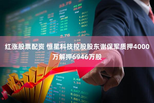 红涨股票配资 恒星科技控股股东谢保军质押4000万解押6946万股