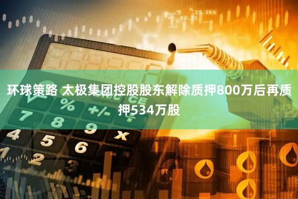 环球策路 太极集团控股股东解除质押800万后再质押534万股