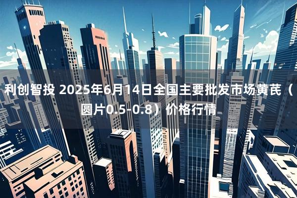利创智投 2025年6月14日全国主要批发市场黄芪（圆片0.5-0.8）价格行情