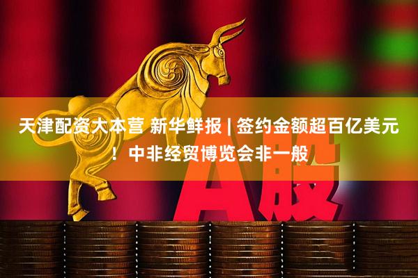 天津配资大本营 新华鲜报 | 签约金额超百亿美元！中非经贸博览会非一般