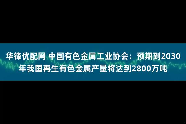 华锋优配网 中国有色金属工业协会：预期到2030年我国再生有色金属产量将达到2800万吨