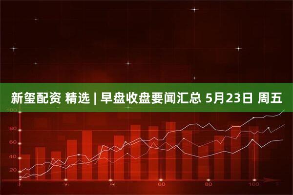新玺配资 精选 | 早盘收盘要闻汇总 5月23日 周五