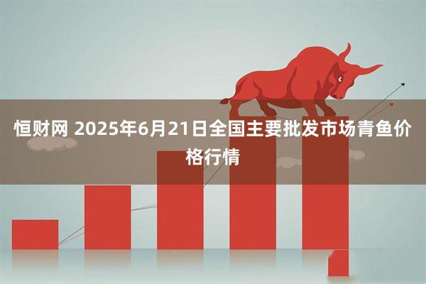 恒财网 2025年6月21日全国主要批发市场青鱼价格行情