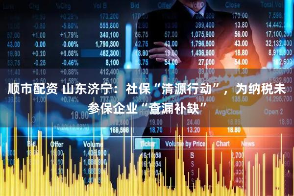 顺市配资 山东济宁：社保“清源行动”，为纳税未参保企业“查漏补缺”