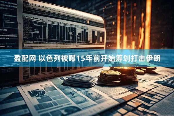 盈配网 以色列被曝15年前开始筹划打击伊朗