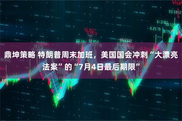 鼎坤策略 特朗普周末加班，美国国会冲刺“大漂亮法案”的“7月4日最后期限”