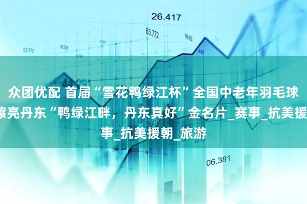 众团优配 首届“雪花鸭绿江杯”全国中老年羽毛球邀请赛擦亮丹东“鸭绿江畔，丹东真好”金名片_赛事_抗美援朝_旅游