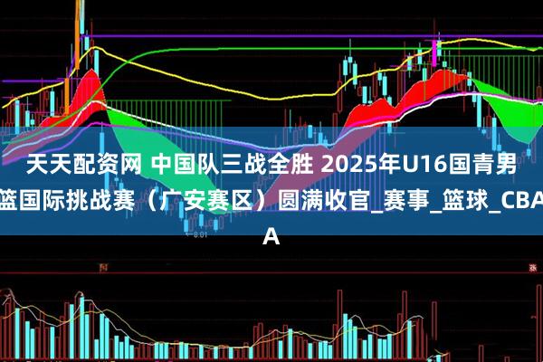 天天配资网 中国队三战全胜 2025年U16国青男篮国际挑战赛（广安赛区）圆满收官_赛事_篮球_CBA