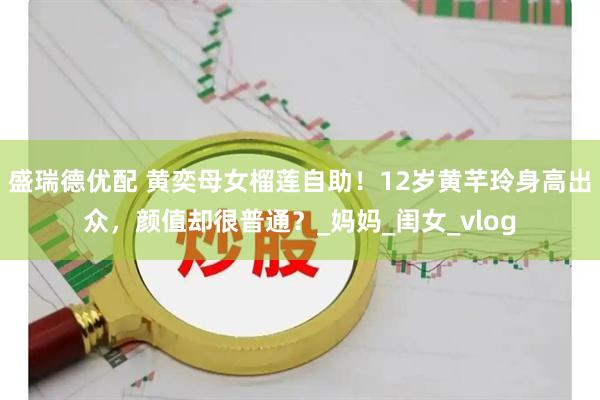 盛瑞德优配 黄奕母女榴莲自助！12岁黄芊玲身高出众，颜值却很普通？_妈妈_闺女_vlog