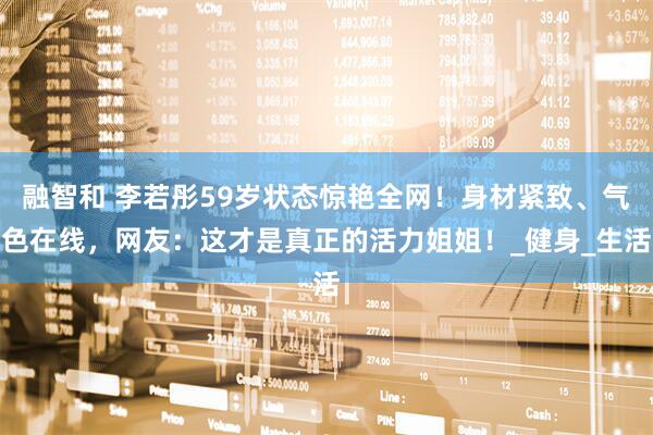 融智和 李若彤59岁状态惊艳全网！身材紧致、气色在线，网友：这才是真正的活力姐姐！_健身_生活