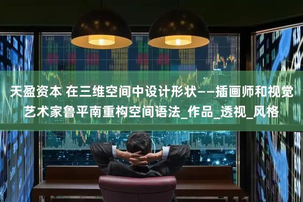天盈资本 在三维空间中设计形状——插画师和视觉艺术家鲁平南重构空间语法_作品_透视_风格