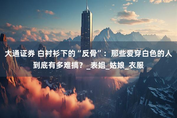 大通证券 白衬衫下的“反骨”：那些爱穿白色的人到底有多难搞？_表姐_姑娘_衣服