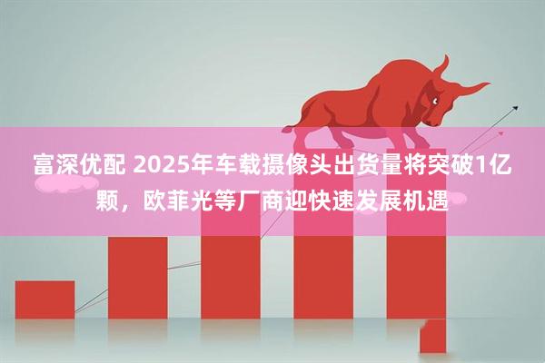 富深优配 2025年车载摄像头出货量将突破1亿颗，欧菲光等厂商迎快速发展机遇