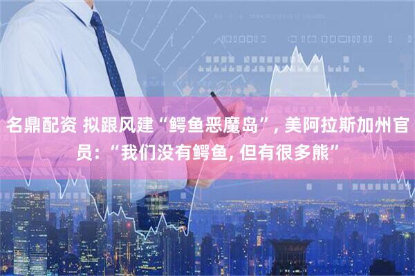 名鼎配资 拟跟风建“鳄鱼恶魔岛”, 美阿拉斯加州官员: “我们没有鳄鱼, 但有很多熊”