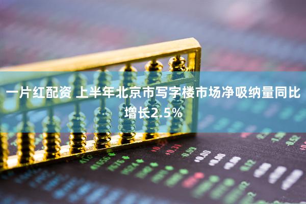 一片红配资 上半年北京市写字楼市场净吸纳量同比增长2.5%