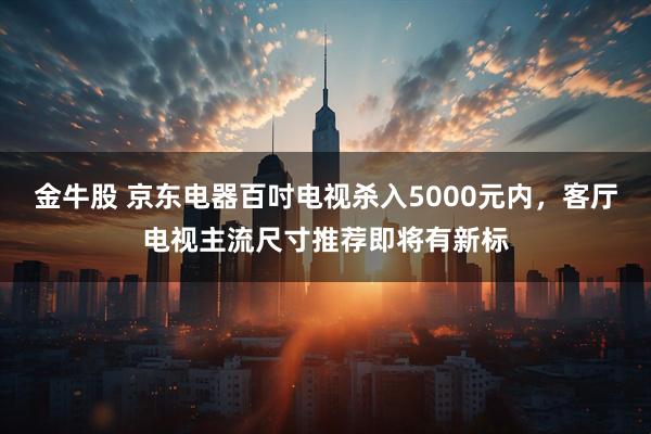 金牛股 京东电器百吋电视杀入5000元内，客厅电视主流尺寸推荐即将有新标