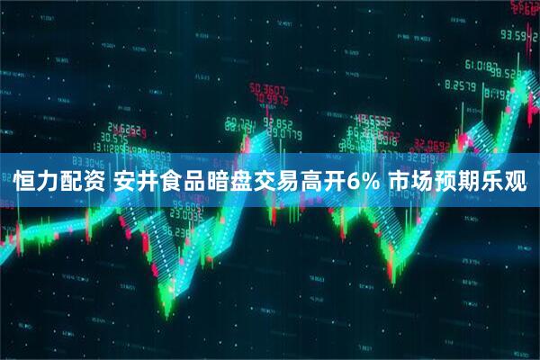 恒力配资 安井食品暗盘交易高开6% 市场预期乐观