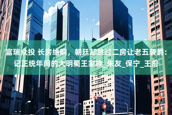 富瑞众投 长房绝嗣，朝廷却跳过二房让老五袭爵：记正统年间的大明蜀王家族_朱友_保宁_王府