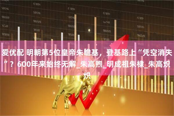 爱优配 明朝第5位皇帝朱瞻基，登基路上“凭空消失”？600年来始终无解_朱高煦_明成祖朱棣_朱高炽