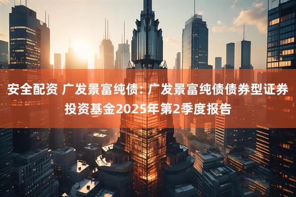安全配资 广发景富纯债: 广发景富纯债债券型证券投资基金2025年第2季度报告