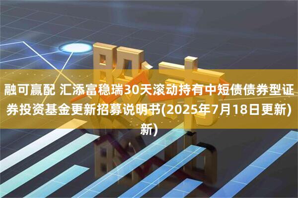 融可赢配 汇添富稳瑞30天滚动持有中短债债券型证券投资基金更新招募说明书(2025年7月18日更新)