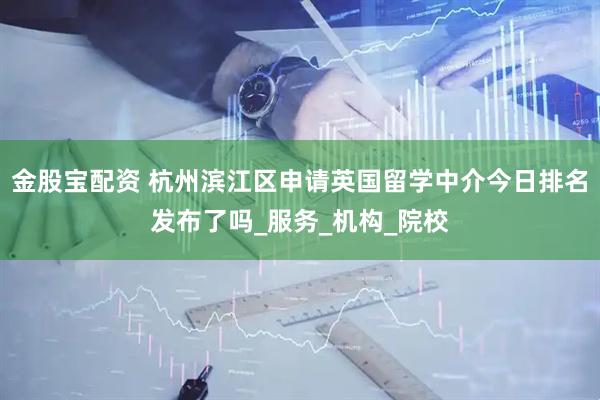 金股宝配资 杭州滨江区申请英国留学中介今日排名发布了吗_服务_机构_院校