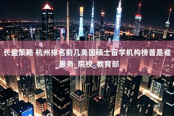 长盈策略 杭州排名前几美国硕士留学机构榜首是谁_服务_院校_教育部