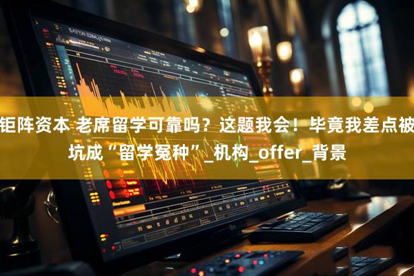 钜阵资本 老席留学可靠吗？这题我会！毕竟我差点被坑成“留学冤种”_机构_offer_背景