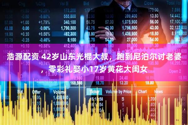 浩源配资 42岁山东光棍大叔，跑到尼泊尔讨老婆，零彩礼娶小17岁黄花大闺女