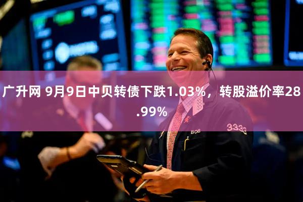 广升网 9月9日中贝转债下跌1.03%，转股溢价率28.99%