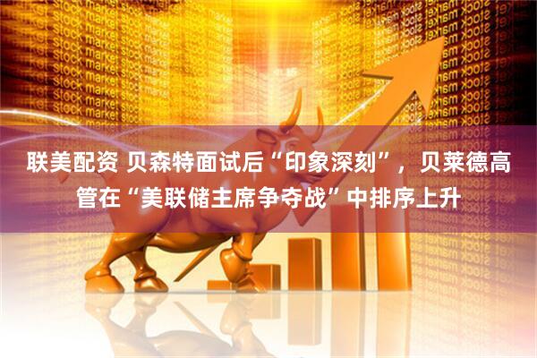 联美配资 贝森特面试后“印象深刻”，贝莱德高管在“美联储主席争夺战”中排序上升