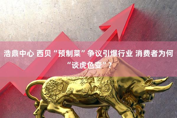 浩鼎中心 西贝“预制菜”争议引爆行业 消费者为何“谈虎色变”?