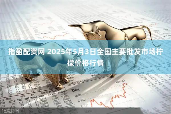指盈配资网 2025年5月3日全国主要批发市场柠檬价格行情