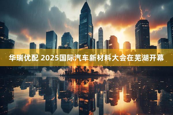华瑞优配 2025国际汽车新材料大会在芜湖开幕