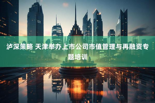 泸深策略 天津举办上市公司市值管理与再融资专题培训