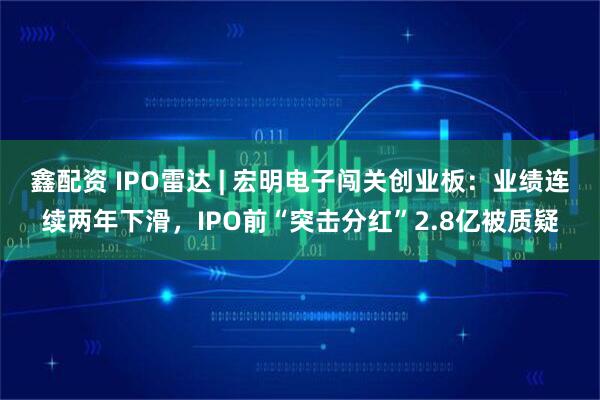 鑫配资 IPO雷达 | 宏明电子闯关创业板：业绩连续两年下滑，IPO前“突击分红”2.8亿被质疑